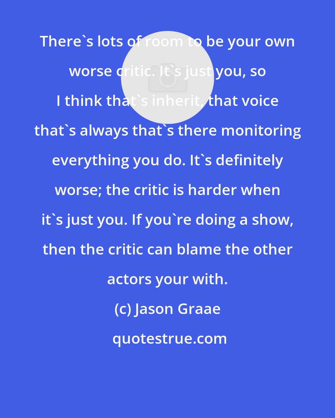 Jason Graae: There's lots of room to be your own worse critic. It's just you, so I think that's inherit, that voice that's always that's there monitoring everything you do. It's definitely worse; the critic is harder when it's just you. If you're doing a show, then the critic can blame the other actors your with.