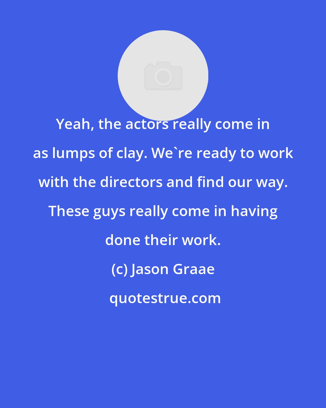 Jason Graae: Yeah, the actors really come in as lumps of clay. We're ready to work with the directors and find our way. These guys really come in having done their work.