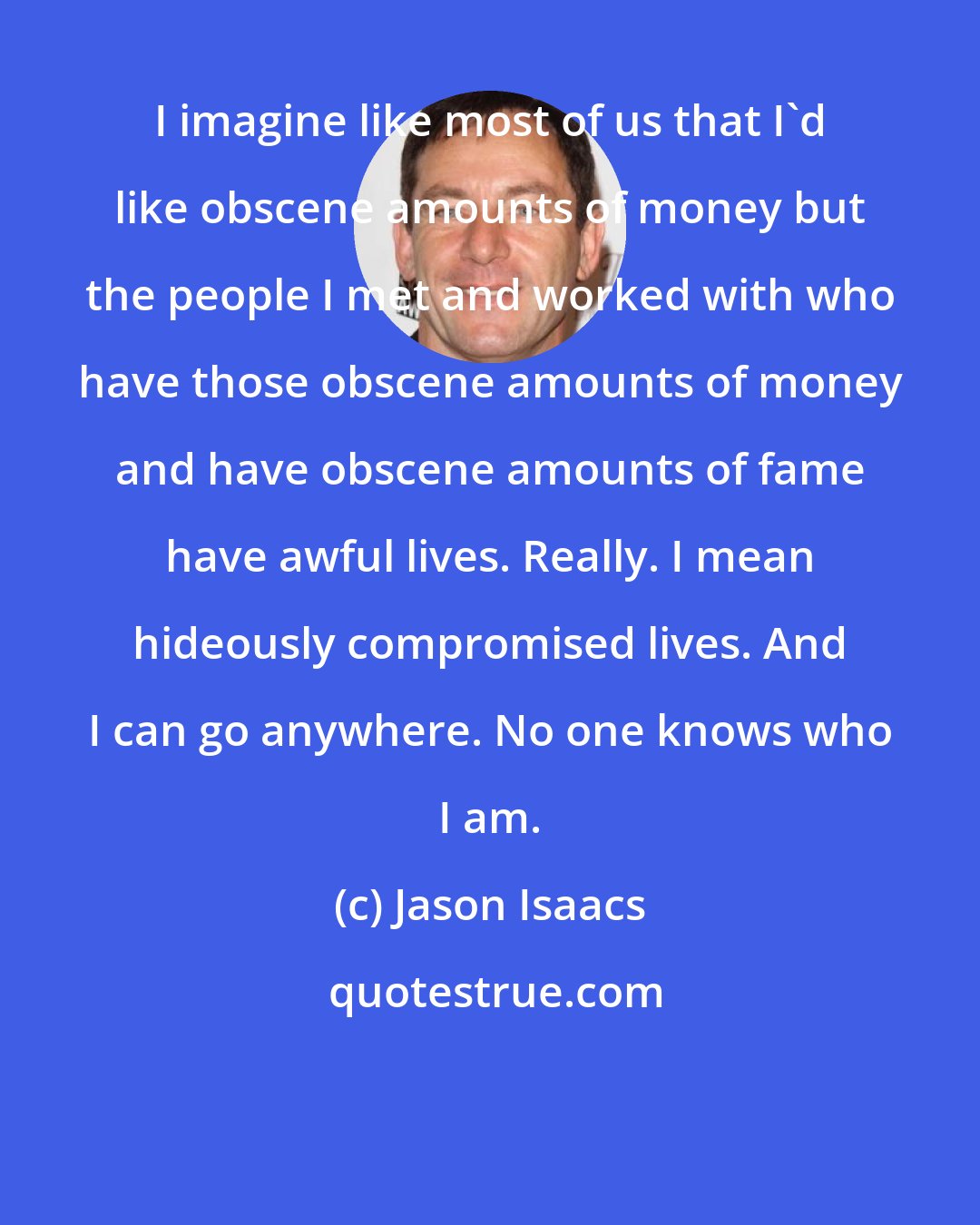 Jason Isaacs: I imagine like most of us that I'd like obscene amounts of money but the people I met and worked with who have those obscene amounts of money and have obscene amounts of fame have awful lives. Really. I mean hideously compromised lives. And I can go anywhere. No one knows who I am.