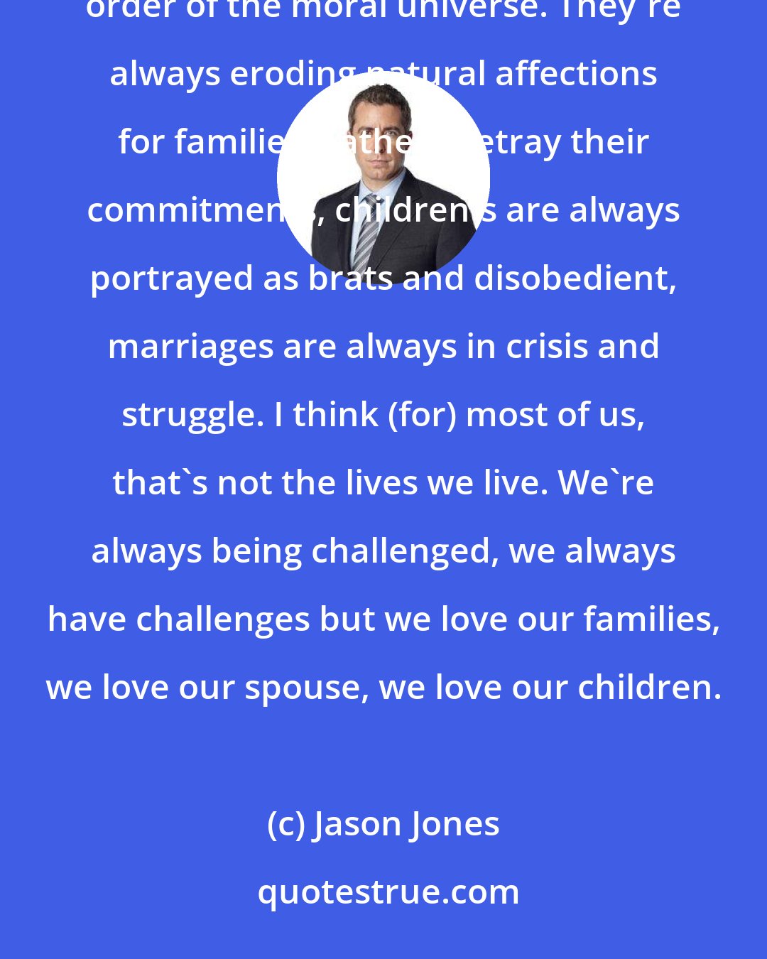 Jason Jones: So often times we see these films that erode human dignity...films that deny the transcendent moral order of the moral universe. They're always eroding natural affections for families. Fathers betray their commitments, children's are always portrayed as brats and disobedient, marriages are always in crisis and struggle. I think (for) most of us, that's not the lives we live. We're always being challenged, we always have challenges but we love our families, we love our spouse, we love our children.