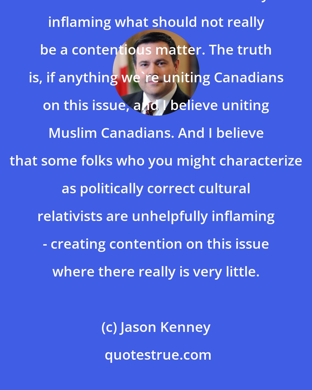 Jason Kenney: I was very clear in saying that what I characterized as politically correct Liberals are unnecessarily inflaming what should not really be a contentious matter. The truth is, if anything we're uniting Canadians on this issue, and I believe uniting Muslim Canadians. And I believe that some folks who you might characterize as politically correct cultural relativists are unhelpfully inflaming - creating contention on this issue where there really is very little.