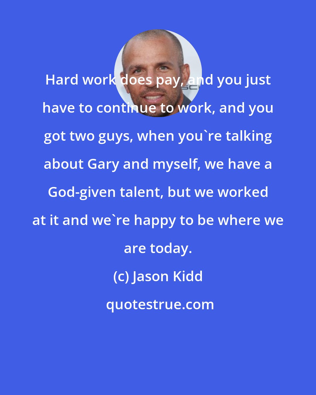 Jason Kidd: Hard work does pay, and you just have to continue to work, and you got two guys, when you're talking about Gary and myself, we have a God-given talent, but we worked at it and we're happy to be where we are today.