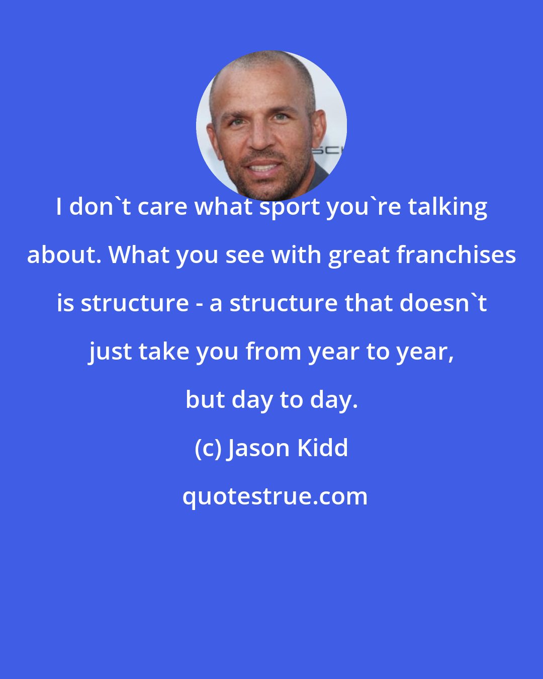 Jason Kidd: I don't care what sport you're talking about. What you see with great franchises is structure - a structure that doesn't just take you from year to year, but day to day.