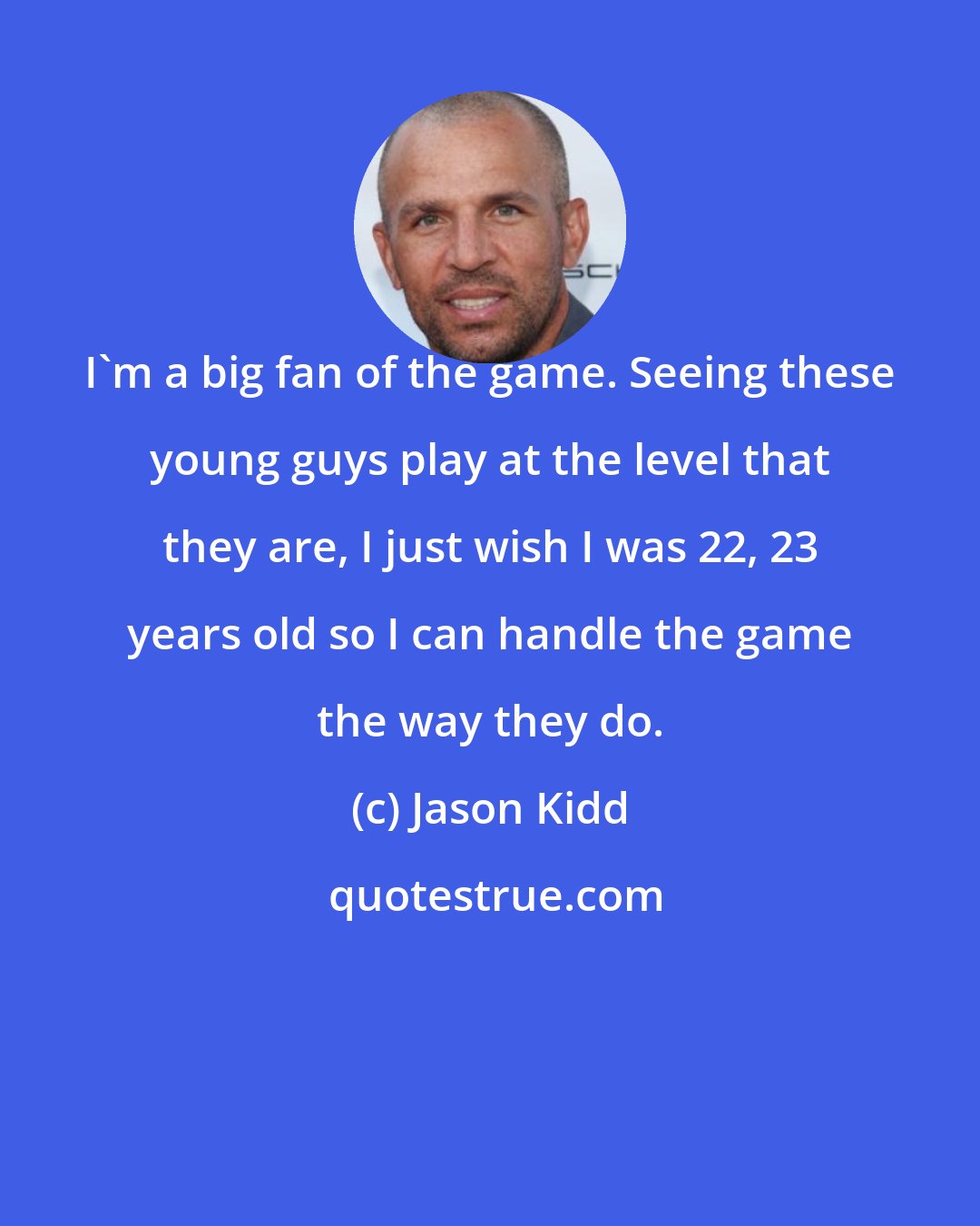 Jason Kidd: I'm a big fan of the game. Seeing these young guys play at the level that they are, I just wish I was 22, 23 years old so I can handle the game the way they do.