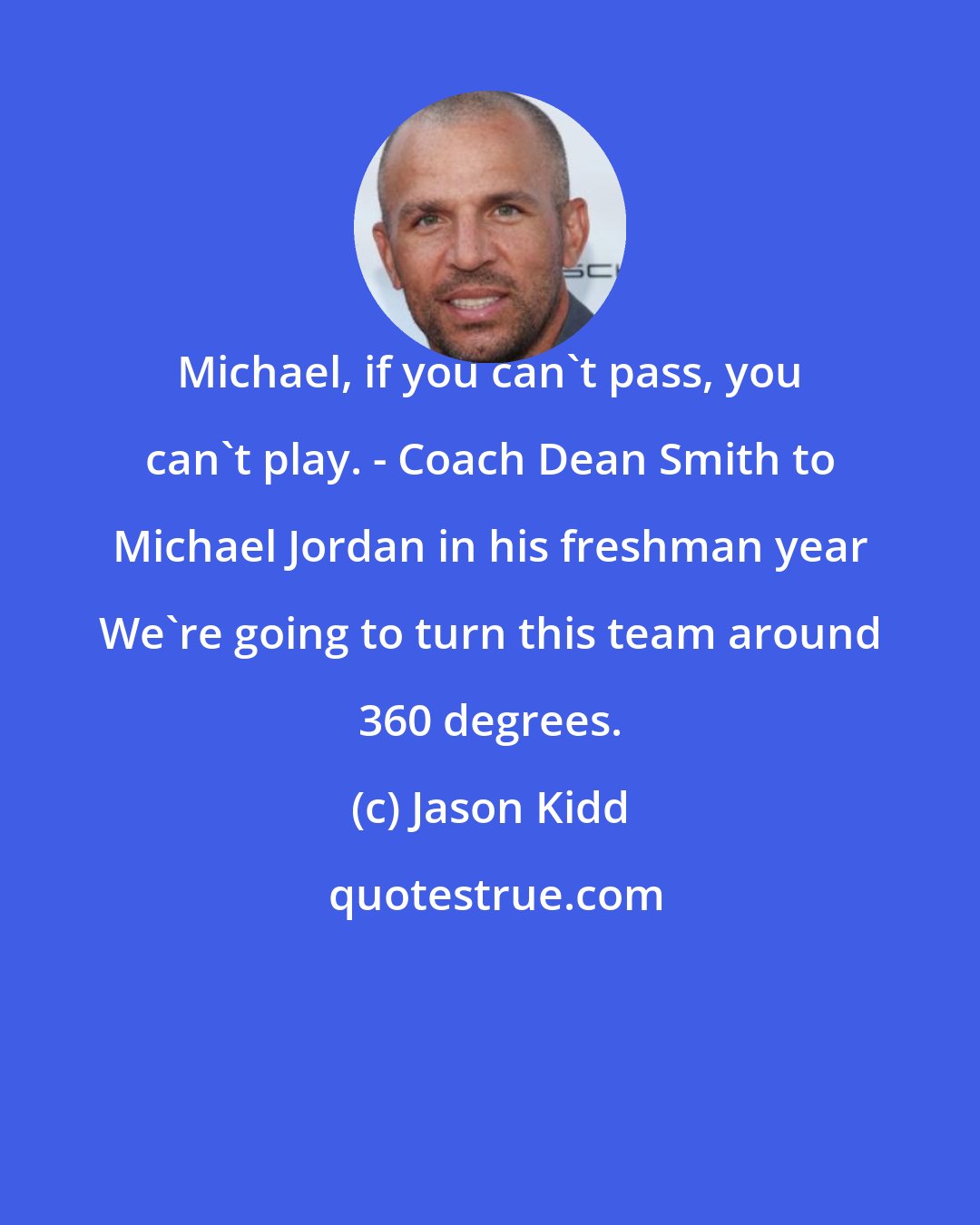 Jason Kidd: Michael, if you can't pass, you can't play. - Coach Dean Smith to Michael Jordan in his freshman year We're going to turn this team around 360 degrees.