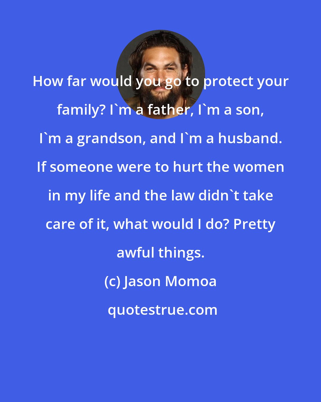 Jason Momoa: How far would you go to protect your family? I'm a father, I'm a son, I'm a grandson, and I'm a husband. If someone were to hurt the women in my life and the law didn't take care of it, what would I do? Pretty awful things.