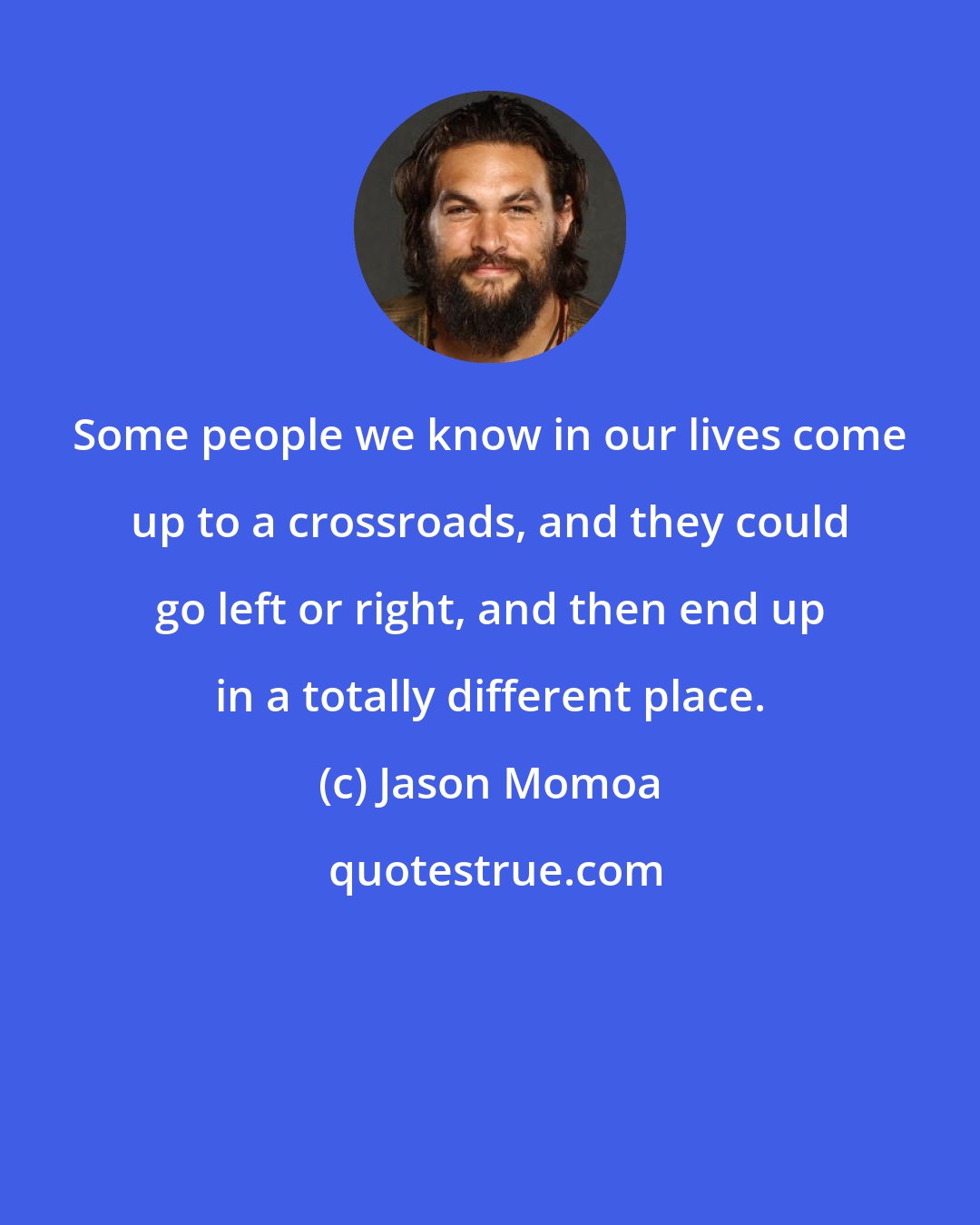 Jason Momoa: Some people we know in our lives come up to a crossroads, and they could go left or right, and then end up in a totally different place.