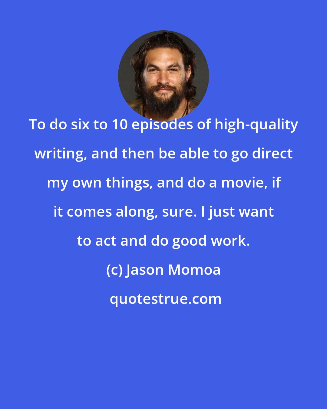 Jason Momoa: To do six to 10 episodes of high-quality writing, and then be able to go direct my own things, and do a movie, if it comes along, sure. I just want to act and do good work.