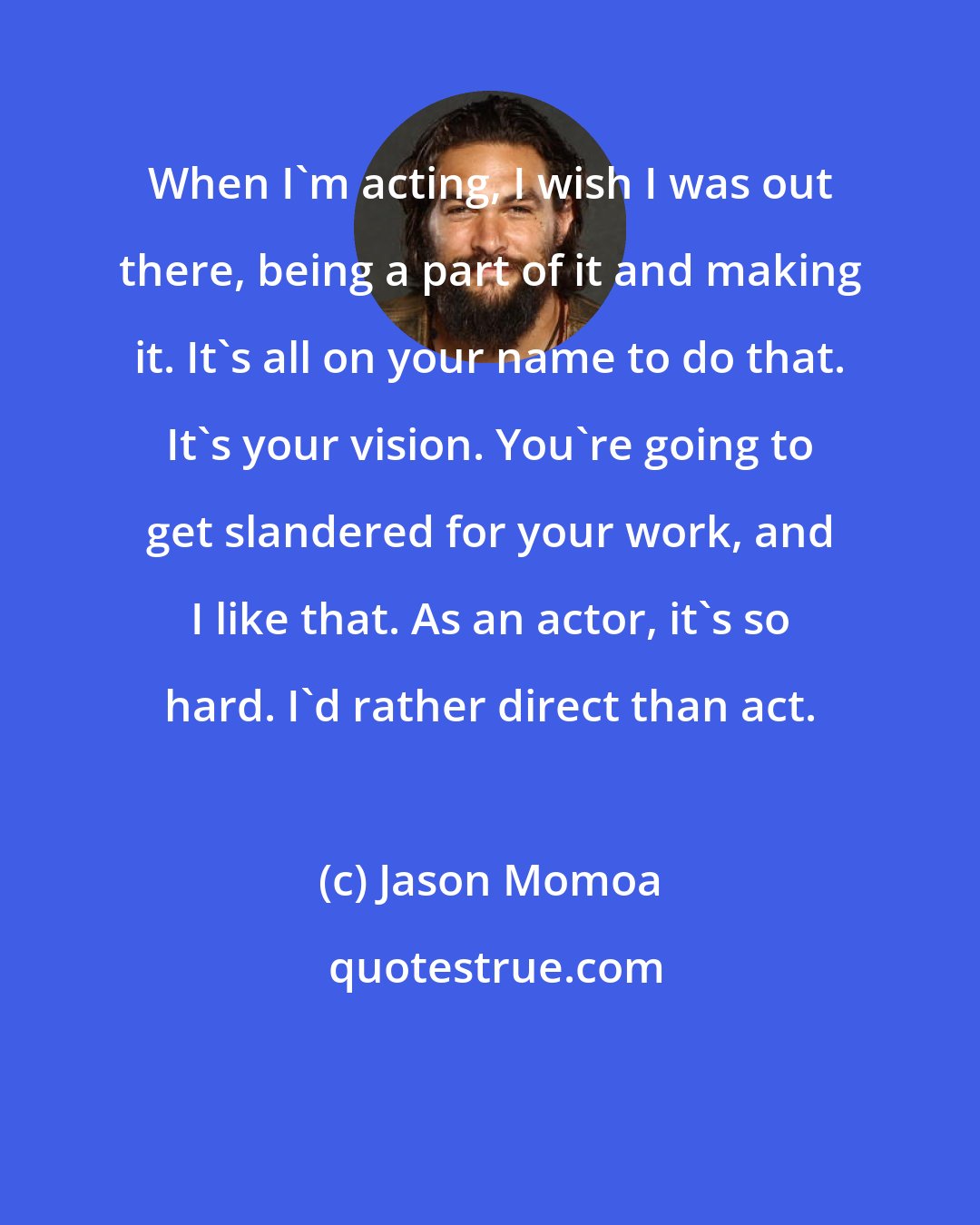 Jason Momoa: When I'm acting, I wish I was out there, being a part of it and making it. It's all on your name to do that. It's your vision. You're going to get slandered for your work, and I like that. As an actor, it's so hard. I'd rather direct than act.