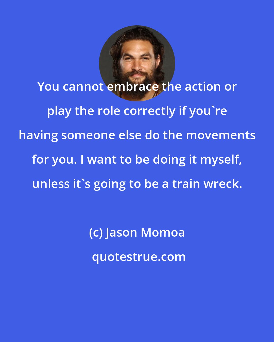 Jason Momoa: You cannot embrace the action or play the role correctly if you're having someone else do the movements for you. I want to be doing it myself, unless it's going to be a train wreck.