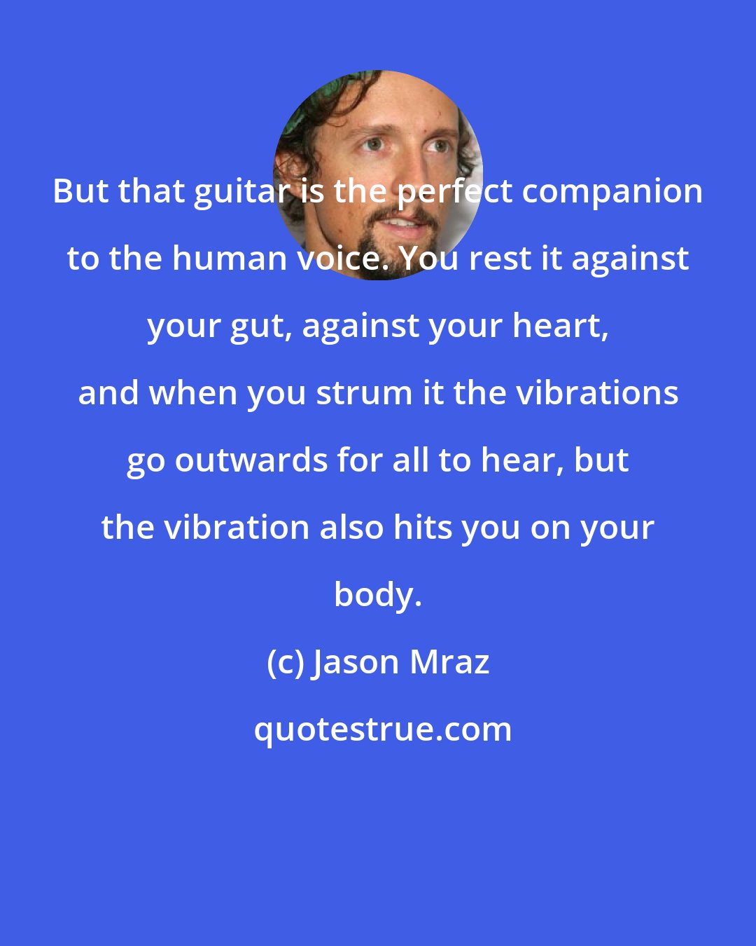 Jason Mraz: But that guitar is the perfect companion to the human voice. You rest it against your gut, against your heart, and when you strum it the vibrations go outwards for all to hear, but the vibration also hits you on your body.