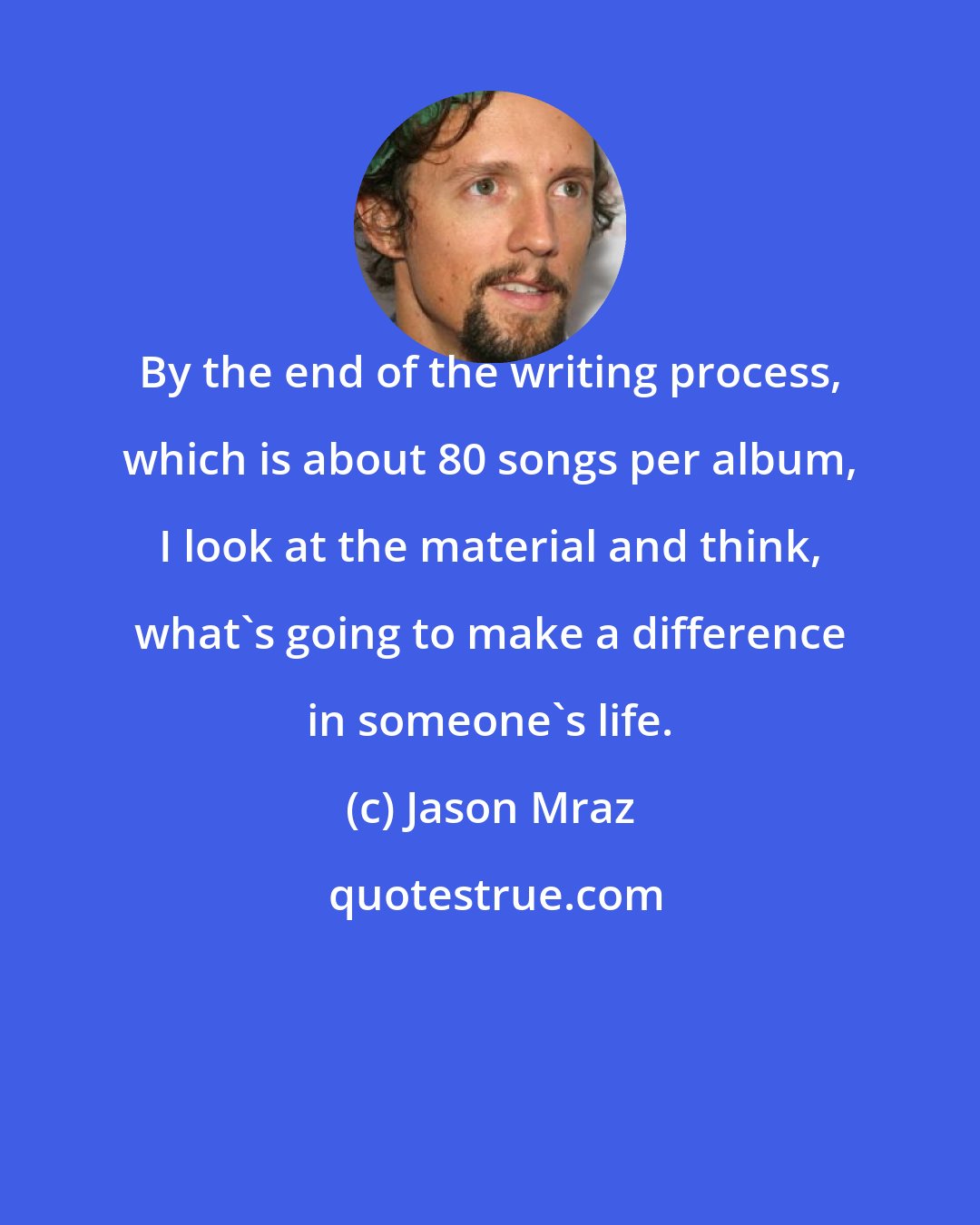 Jason Mraz: By the end of the writing process, which is about 80 songs per album, I look at the material and think, what's going to make a difference in someone's life.