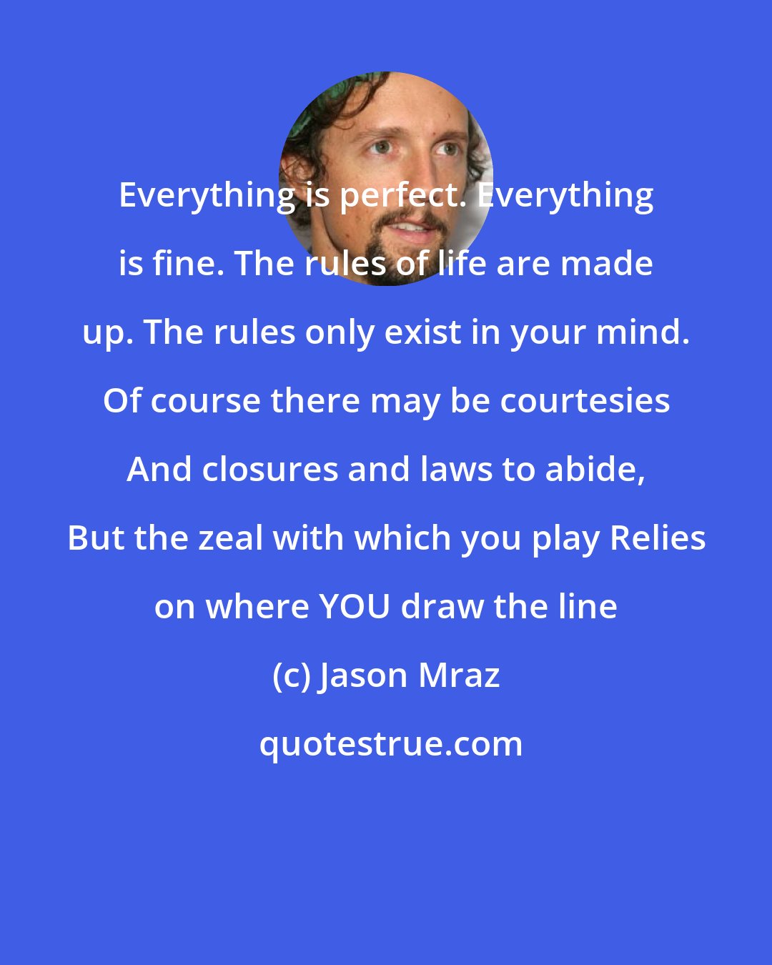 Jason Mraz: Everything is perfect. Everything is fine. The rules of life are made up. The rules only exist in your mind. Of course there may be courtesies And closures and laws to abide, But the zeal with which you play Relies on where YOU draw the line