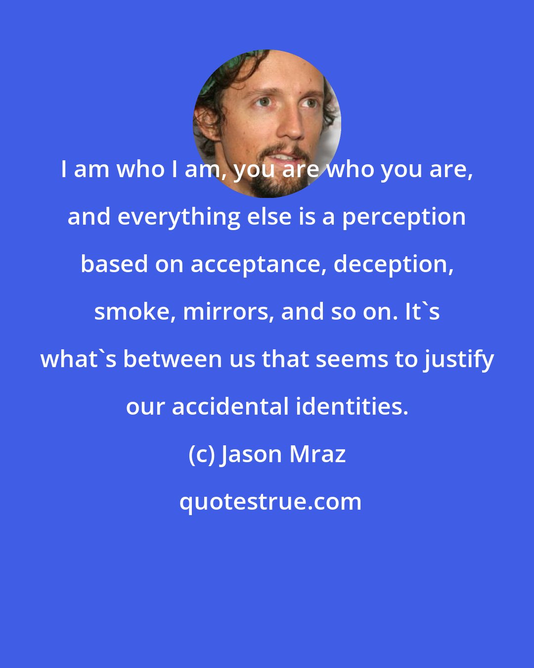 Jason Mraz: I am who I am, you are who you are, and everything else is a perception based on acceptance, deception, smoke, mirrors, and so on. It's what's between us that seems to justify our accidental identities.