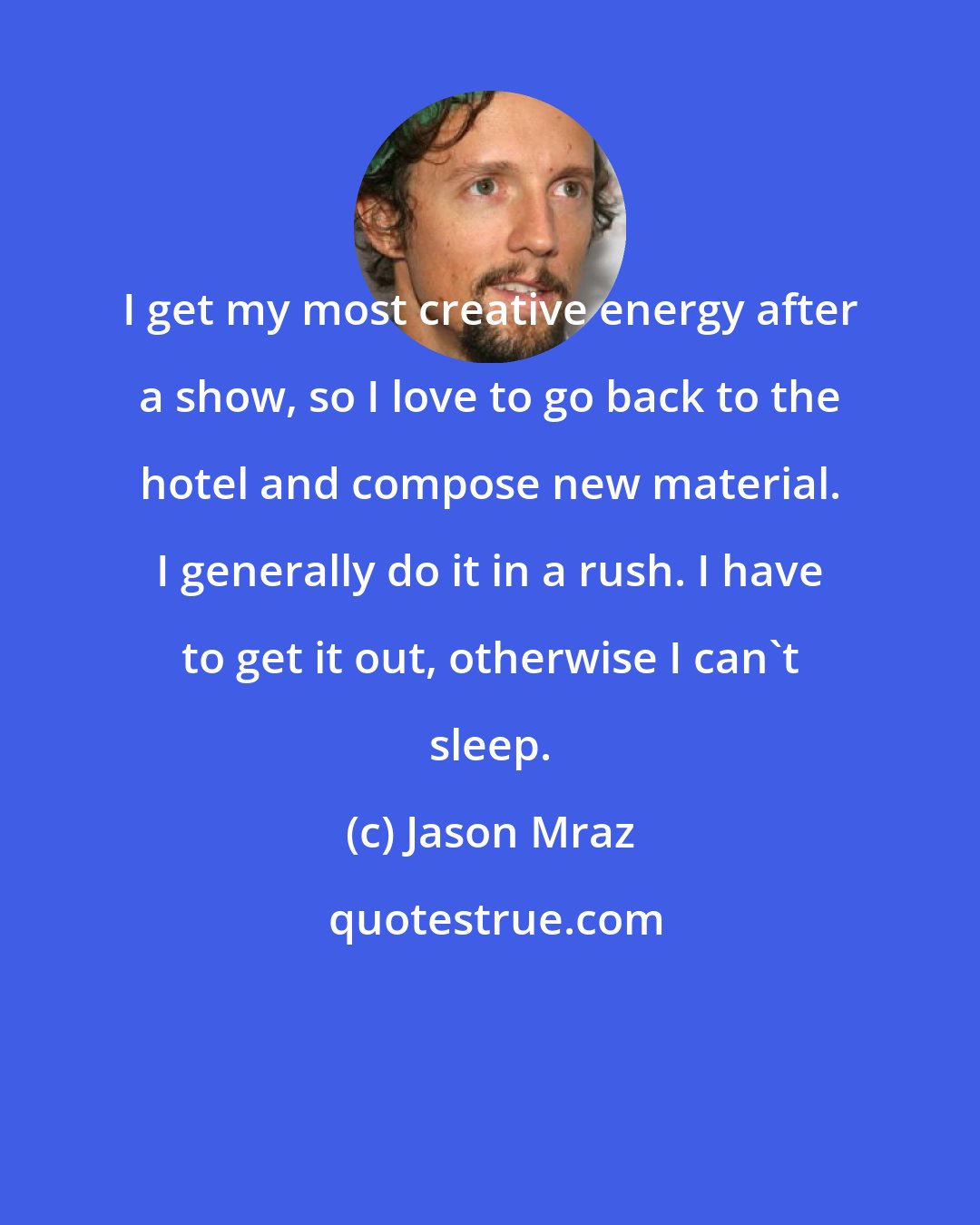 Jason Mraz: I get my most creative energy after a show, so I love to go back to the hotel and compose new material. I generally do it in a rush. I have to get it out, otherwise I can't sleep.