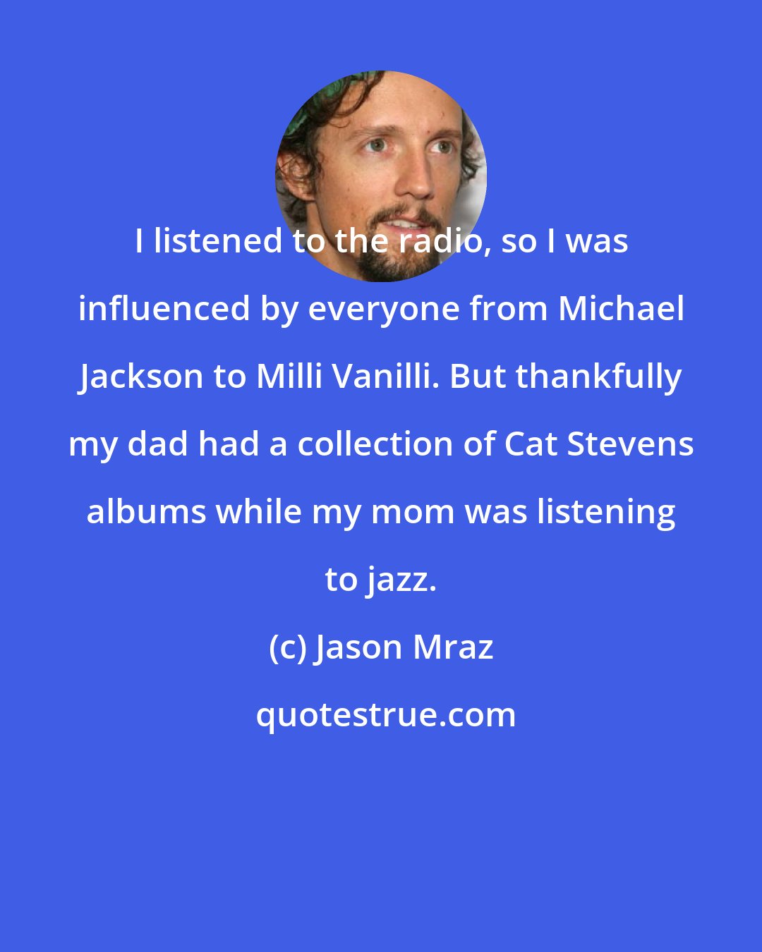 Jason Mraz: I listened to the radio, so I was influenced by everyone from Michael Jackson to Milli Vanilli. But thankfully my dad had a collection of Cat Stevens albums while my mom was listening to jazz.