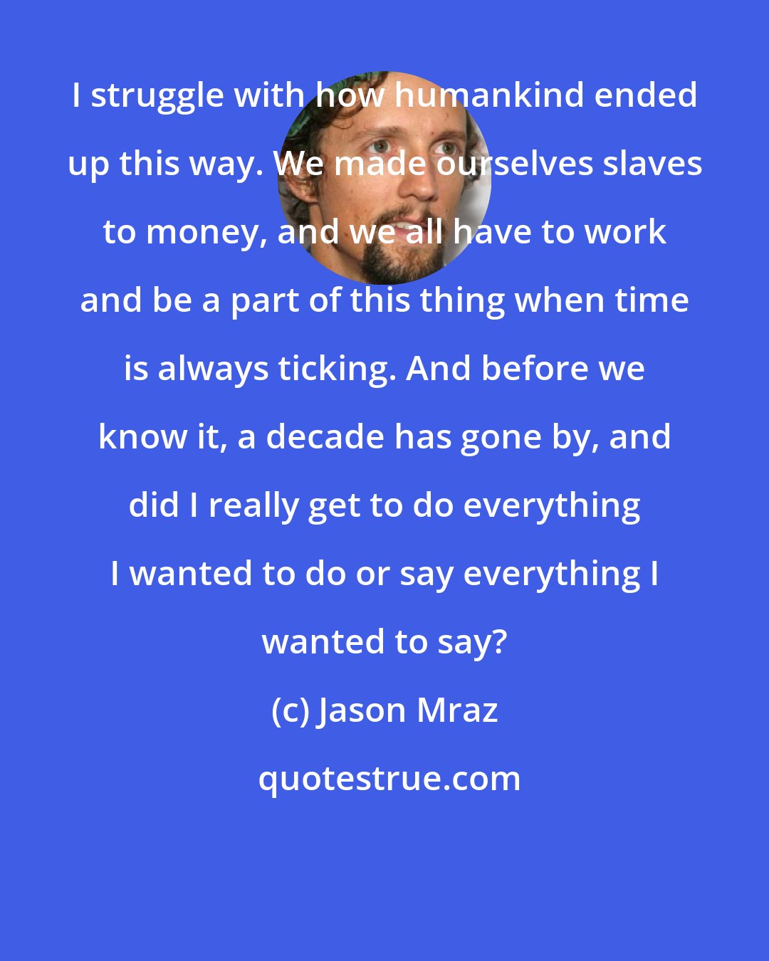 Jason Mraz: I struggle with how humankind ended up this way. We made ourselves slaves to money, and we all have to work and be a part of this thing when time is always ticking. And before we know it, a decade has gone by, and did I really get to do everything I wanted to do or say everything I wanted to say?