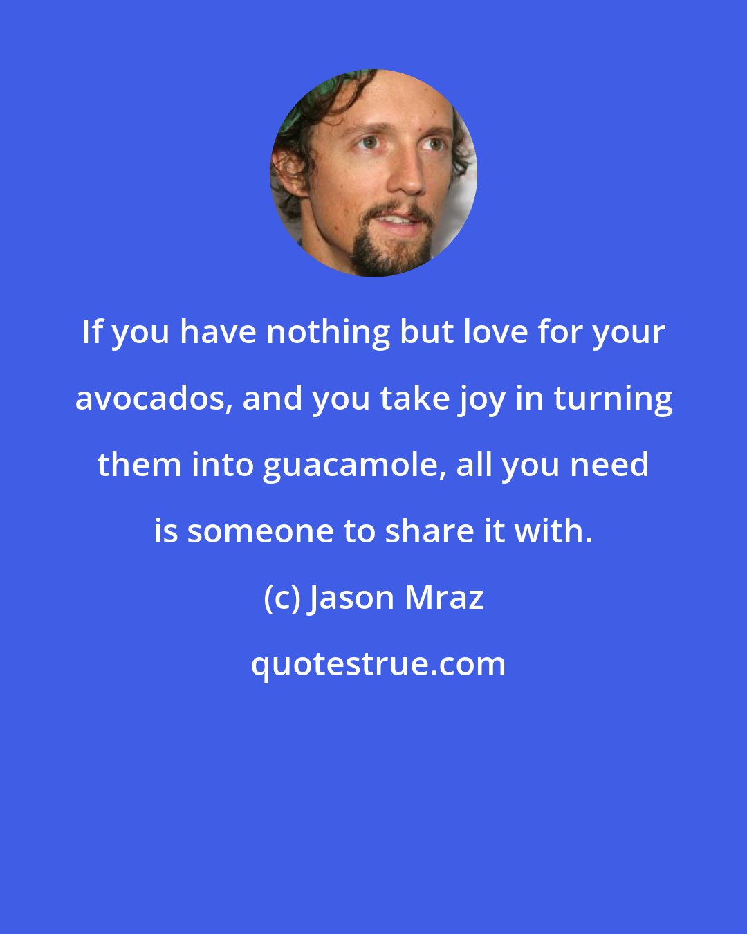 Jason Mraz: If you have nothing but love for your avocados, and you take joy in turning them into guacamole, all you need is someone to share it with.