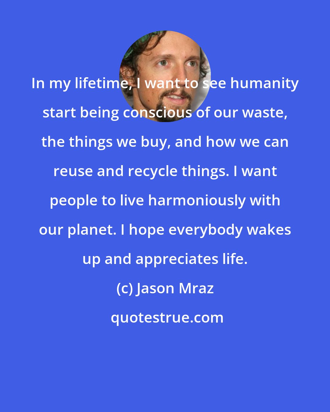 Jason Mraz: In my lifetime, I want to see humanity start being conscious of our waste, the things we buy, and how we can reuse and recycle things. I want people to live harmoniously with our planet. I hope everybody wakes up and appreciates life.