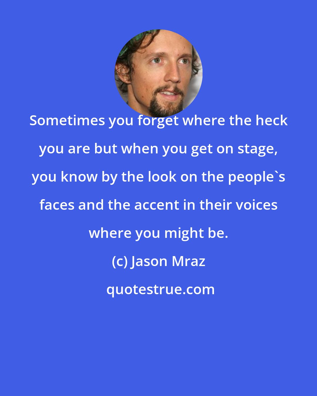 Jason Mraz: Sometimes you forget where the heck you are but when you get on stage, you know by the look on the people's faces and the accent in their voices where you might be.