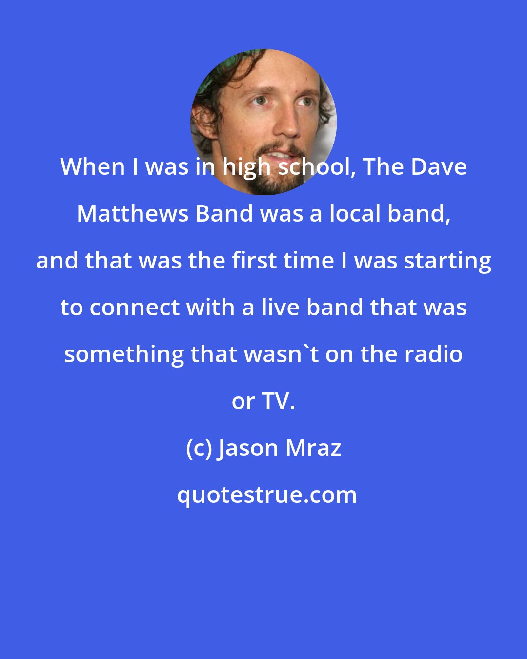 Jason Mraz: When I was in high school, The Dave Matthews Band was a local band, and that was the first time I was starting to connect with a live band that was something that wasn't on the radio or TV.