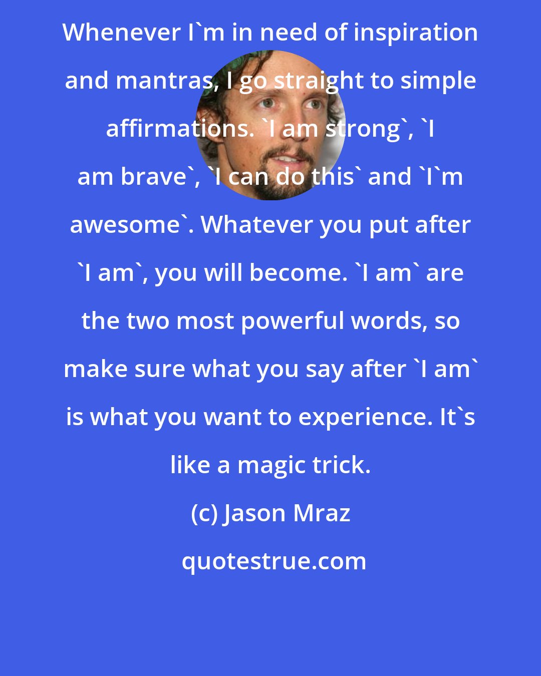 Jason Mraz: Whenever I'm in need of inspiration and mantras, I go straight to simple affirmations. 'I am strong', 'I am brave', 'I can do this' and 'I'm awesome'. Whatever you put after 'I am', you will become. 'I am' are the two most powerful words, so make sure what you say after 'I am' is what you want to experience. It's like a magic trick.