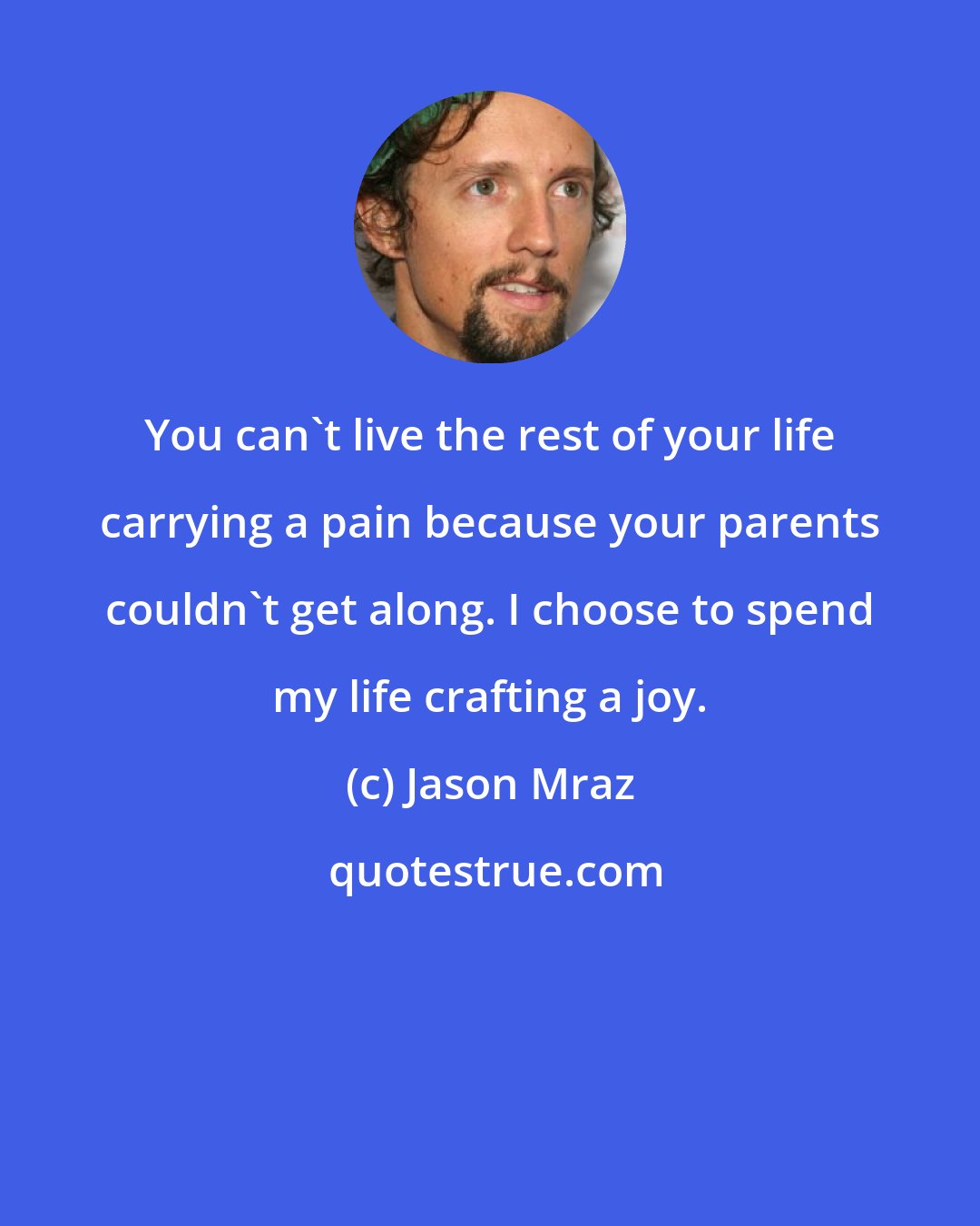 Jason Mraz: You can't live the rest of your life carrying a pain because your parents couldn't get along. I choose to spend my life crafting a joy.