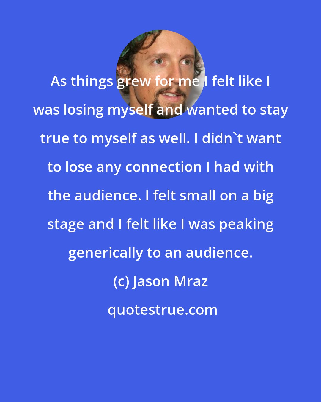 Jason Mraz: As things grew for me I felt like I was losing myself and wanted to stay true to myself as well. I didn't want to lose any connection I had with the audience. I felt small on a big stage and I felt like I was peaking generically to an audience.