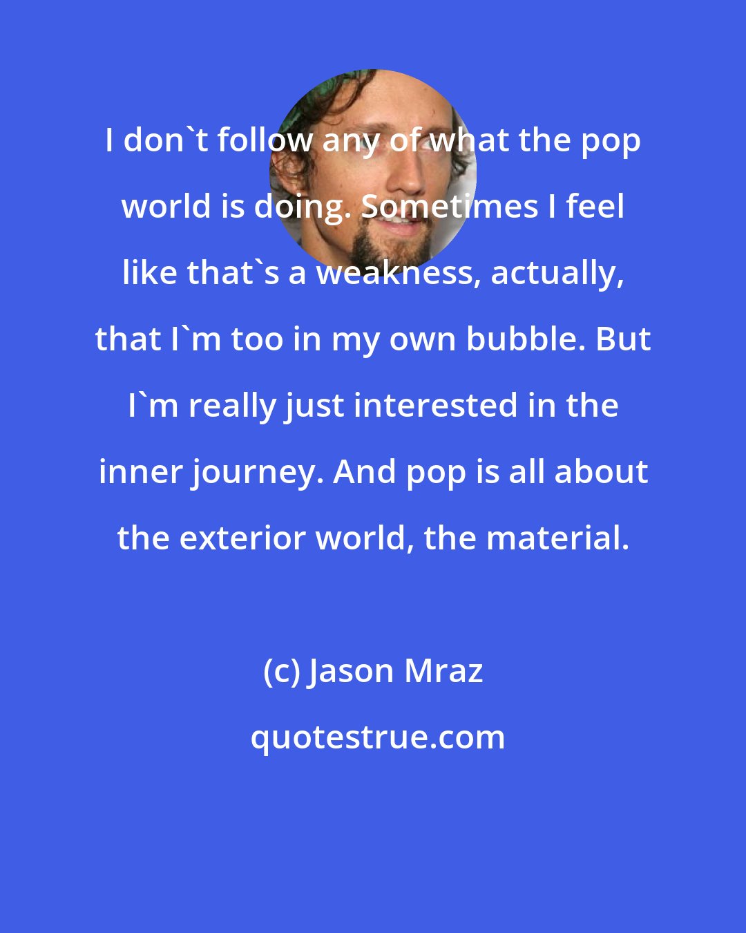 Jason Mraz: I don't follow any of what the pop world is doing. Sometimes I feel like that's a weakness, actually, that I'm too in my own bubble. But I'm really just interested in the inner journey. And pop is all about the exterior world, the material.