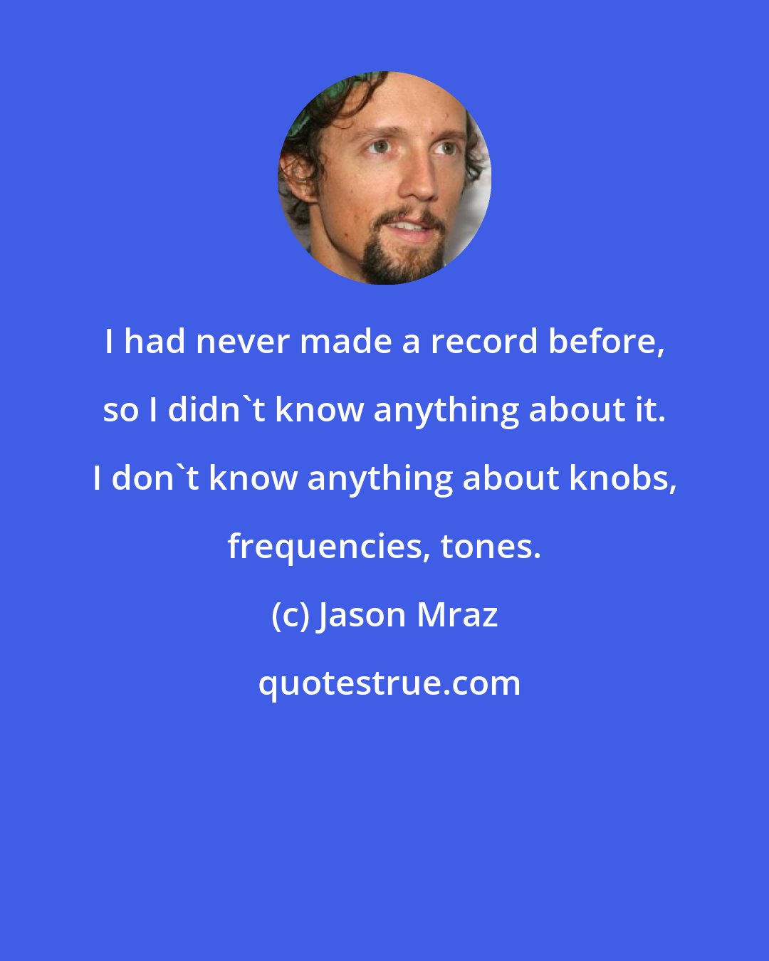 Jason Mraz: I had never made a record before, so I didn't know anything about it. I don't know anything about knobs, frequencies, tones.