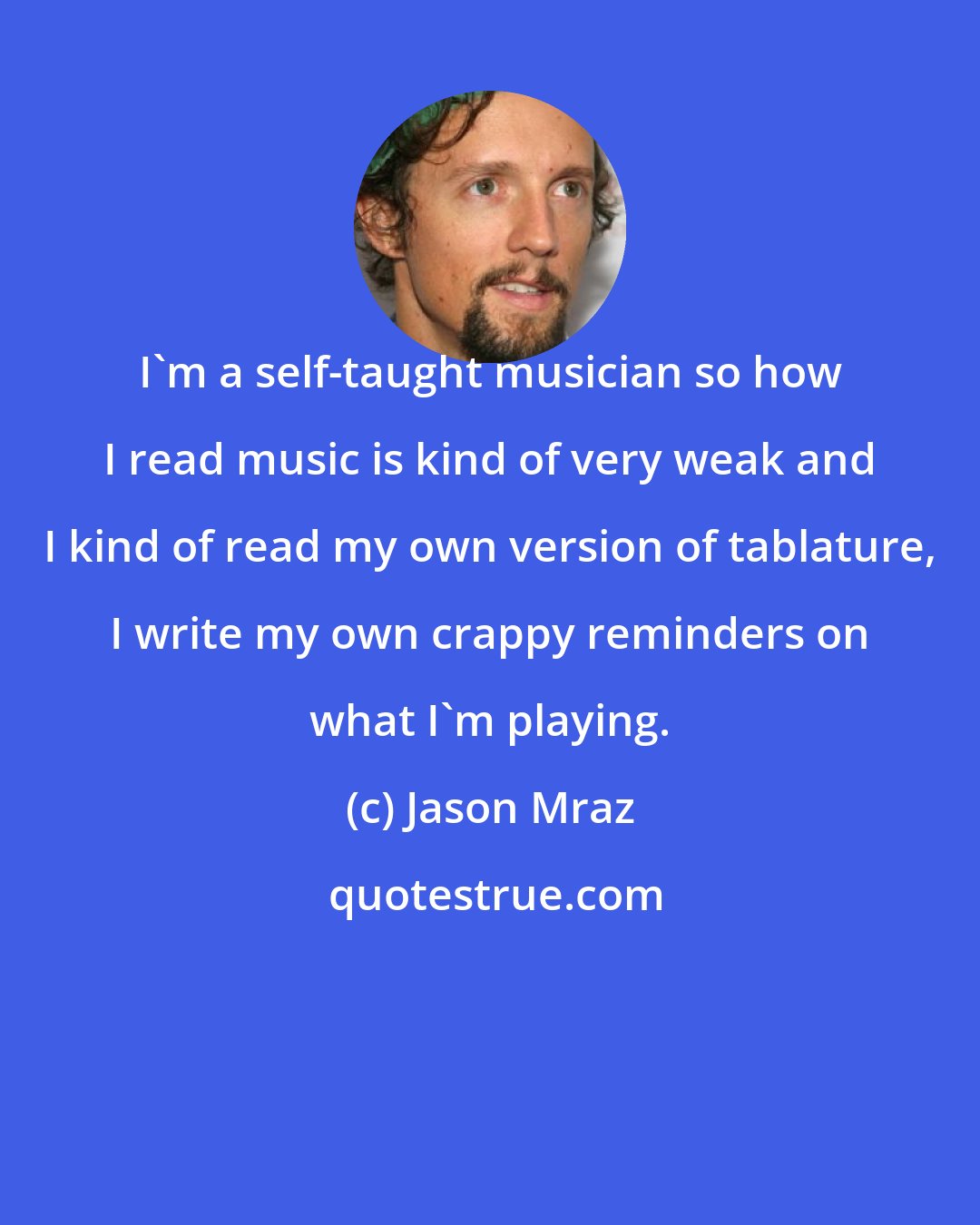 Jason Mraz: I'm a self-taught musician so how I read music is kind of very weak and I kind of read my own version of tablature, I write my own crappy reminders on what I'm playing.