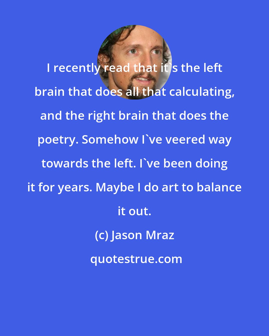 Jason Mraz: I recently read that it's the left brain that does all that calculating, and the right brain that does the poetry. Somehow I've veered way towards the left. I've been doing it for years. Maybe I do art to balance it out.