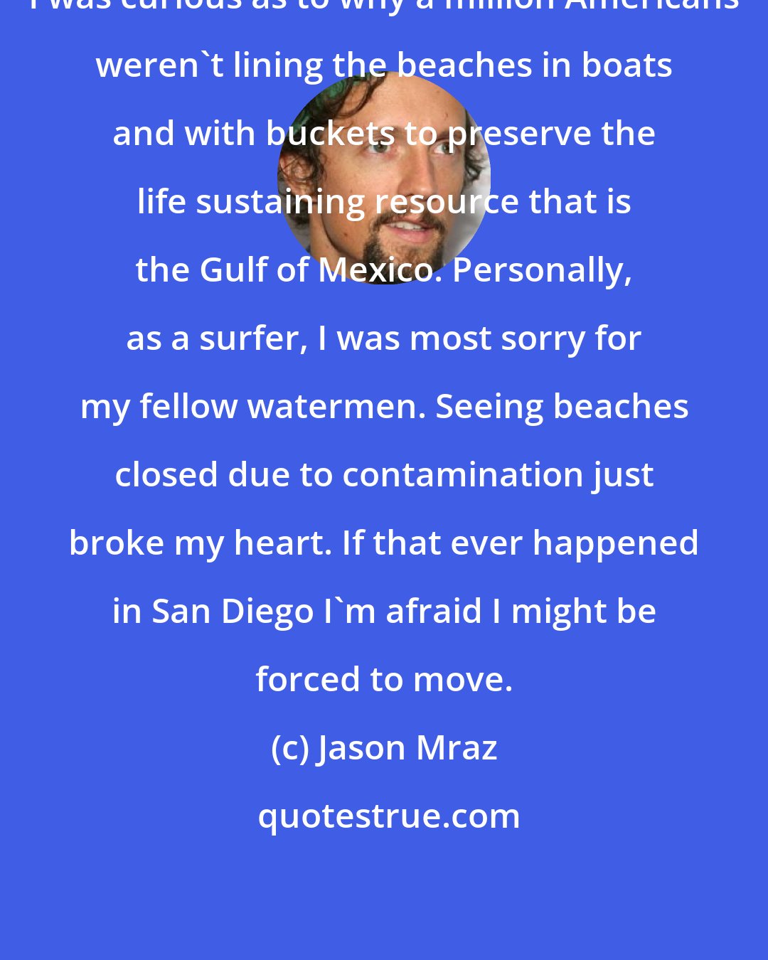 Jason Mraz: I was curious as to why a million Americans weren't lining the beaches in boats and with buckets to preserve the life sustaining resource that is the Gulf of Mexico. Personally, as a surfer, I was most sorry for my fellow watermen. Seeing beaches closed due to contamination just broke my heart. If that ever happened in San Diego I'm afraid I might be forced to move.