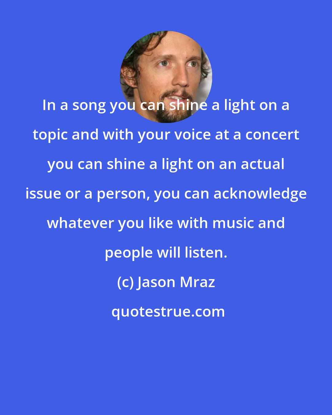 Jason Mraz: In a song you can shine a light on a topic and with your voice at a concert you can shine a light on an actual issue or a person, you can acknowledge whatever you like with music and people will listen.