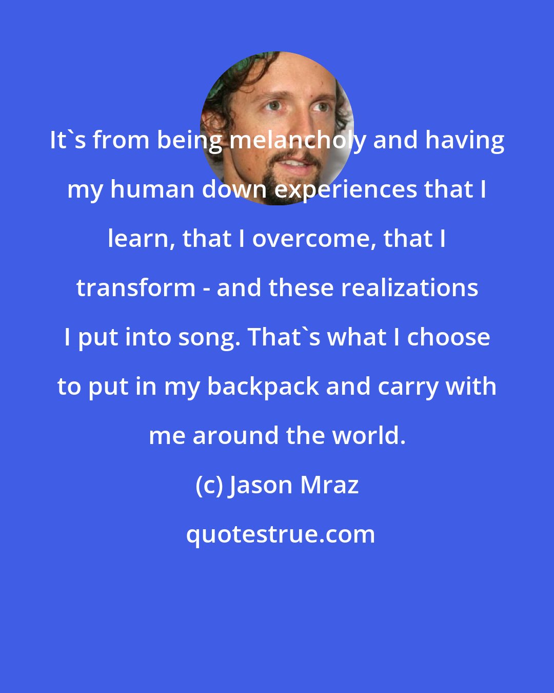 Jason Mraz: It's from being melancholy and having my human down experiences that I learn, that I overcome, that I transform - and these realizations I put into song. That's what I choose to put in my backpack and carry with me around the world.