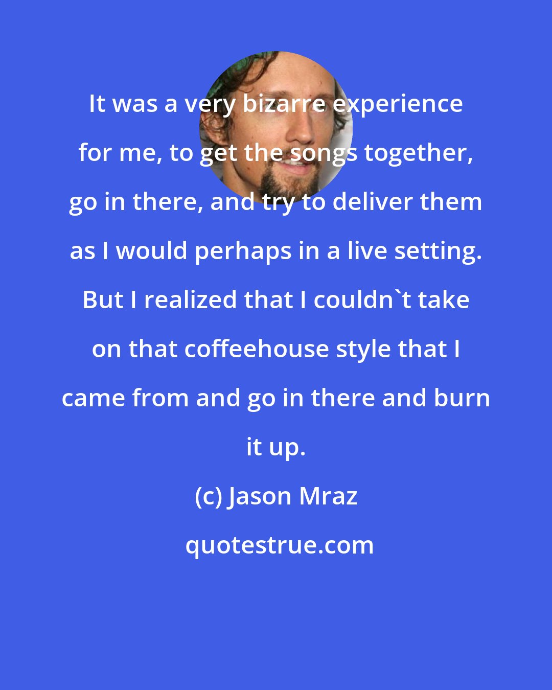 Jason Mraz: It was a very bizarre experience for me, to get the songs together, go in there, and try to deliver them as I would perhaps in a live setting. But I realized that I couldn't take on that coffeehouse style that I came from and go in there and burn it up.