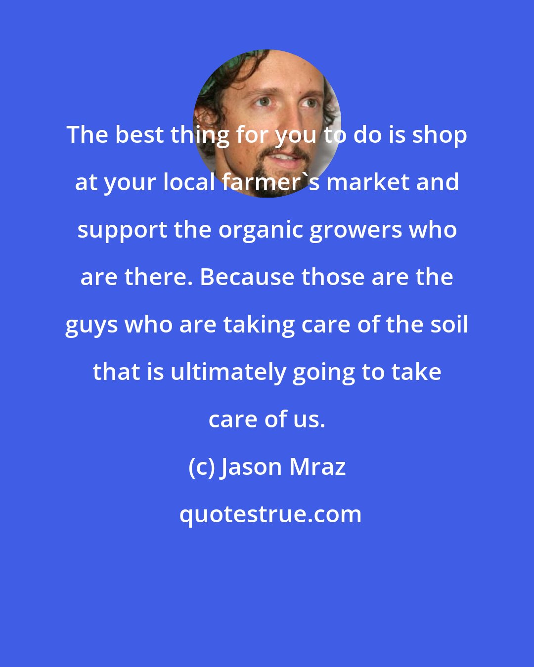 Jason Mraz: The best thing for you to do is shop at your local farmer's market and support the organic growers who are there. Because those are the guys who are taking care of the soil that is ultimately going to take care of us.