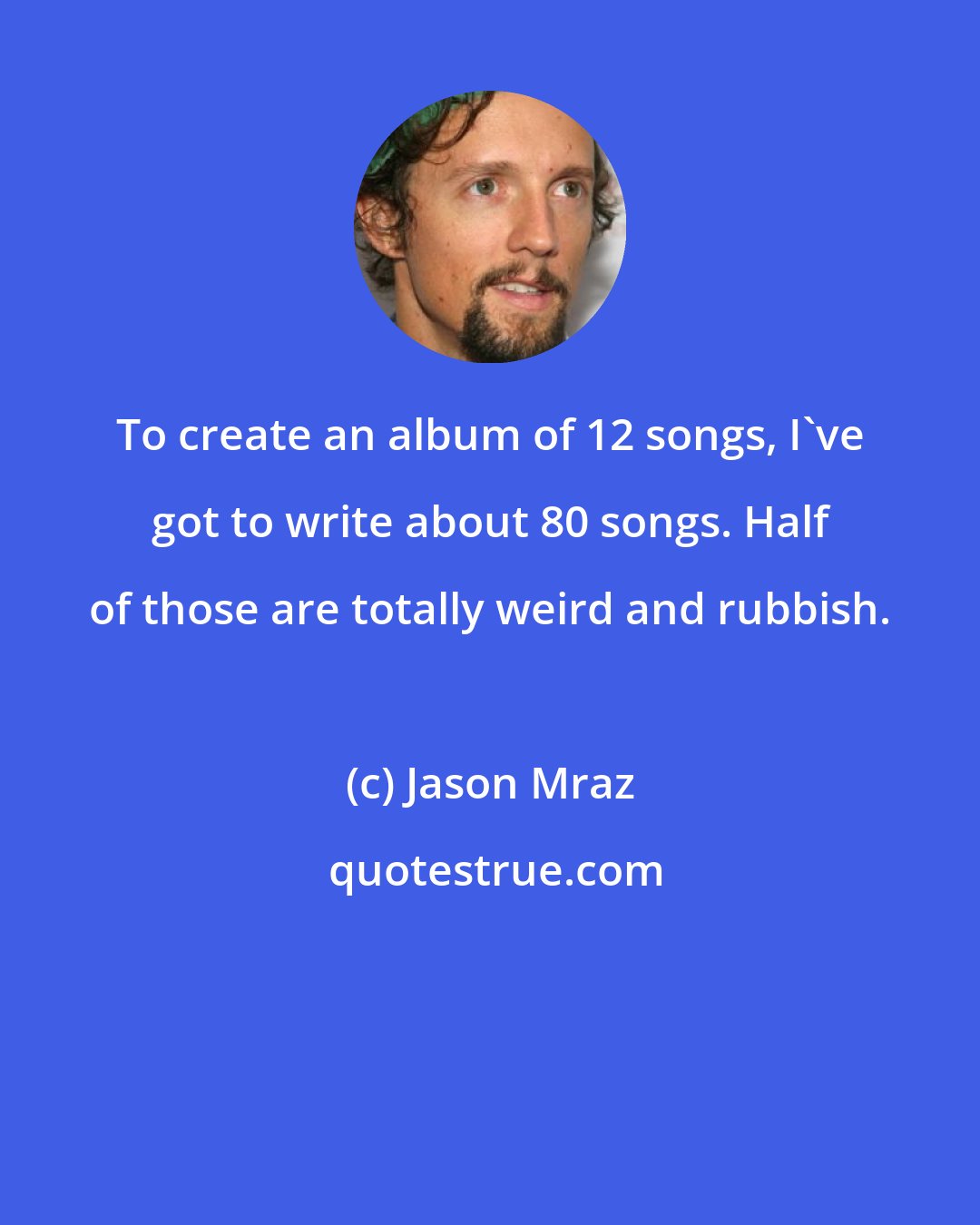 Jason Mraz: To create an album of 12 songs, I've got to write about 80 songs. Half of those are totally weird and rubbish.