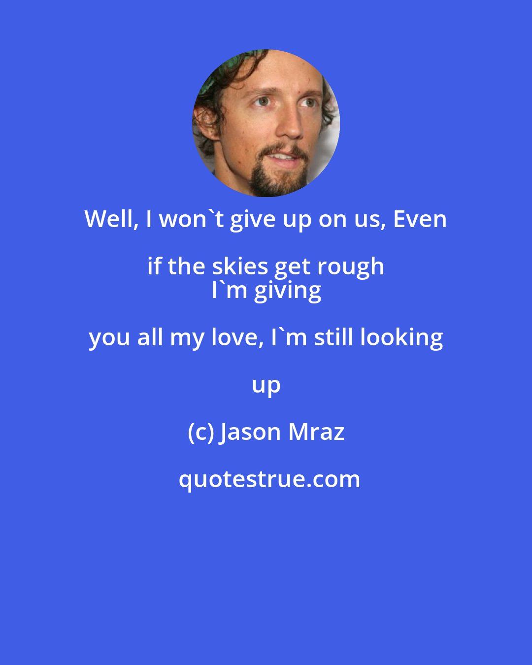 Jason Mraz: Well, I won't give up on us, Even if the skies get rough 
 I'm giving you all my love, I'm still looking up