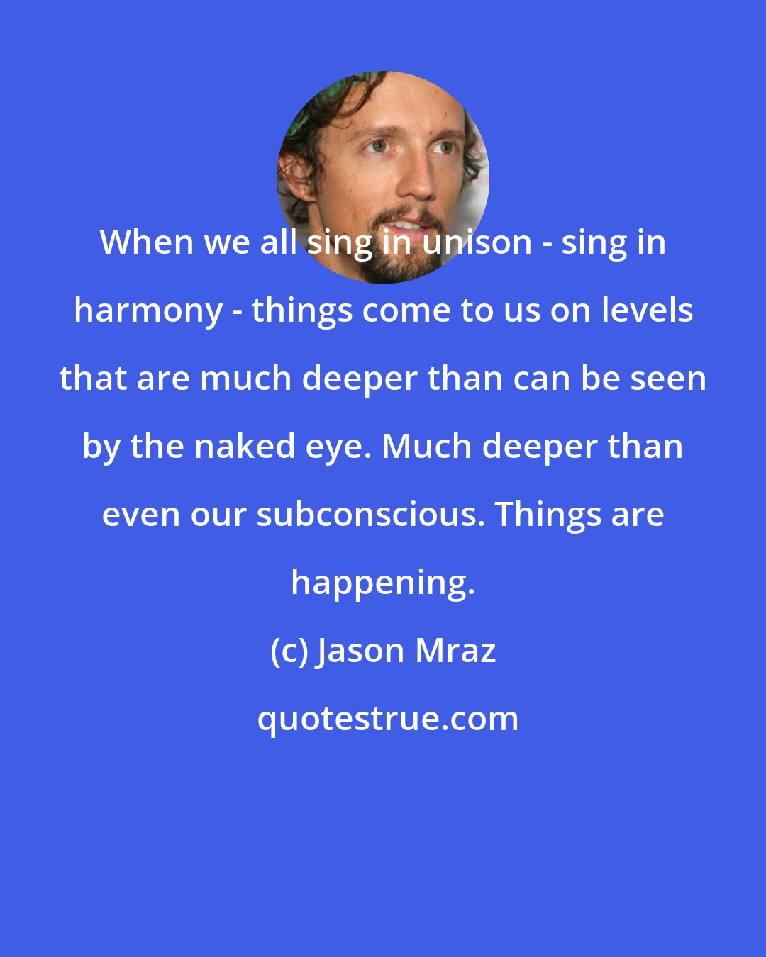 Jason Mraz: When we all sing in unison - sing in harmony - things come to us on levels that are much deeper than can be seen by the naked eye. Much deeper than even our subconscious. Things are happening.