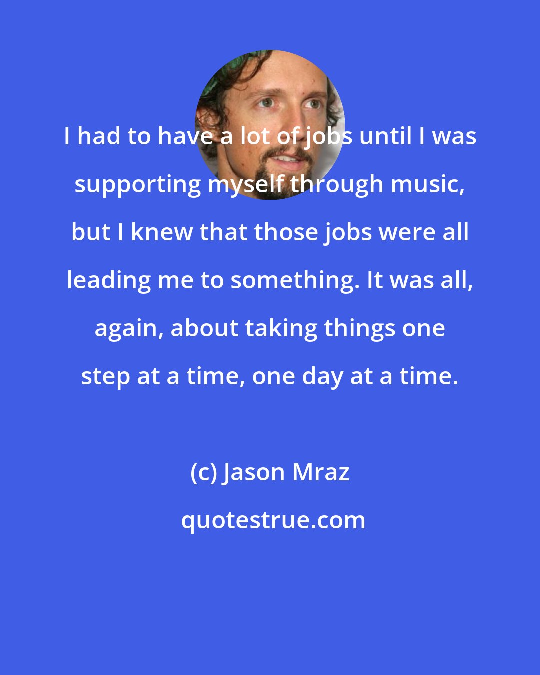 Jason Mraz: I had to have a lot of jobs until I was supporting myself through music, but I knew that those jobs were all leading me to something. It was all, again, about taking things one step at a time, one day at a time.