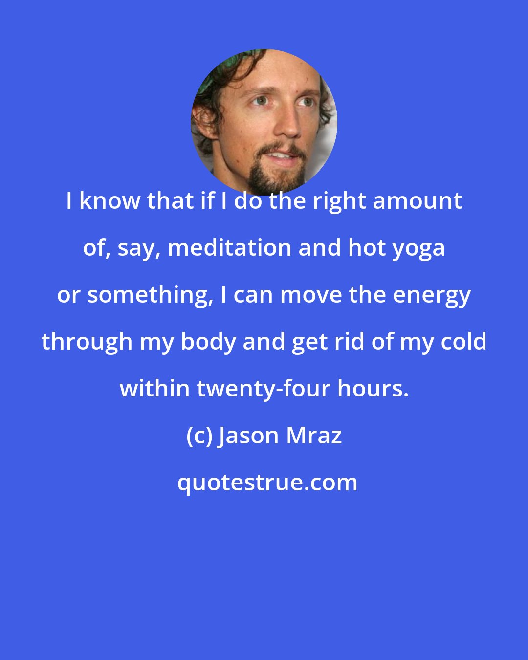 Jason Mraz: I know that if I do the right amount of, say, meditation and hot yoga or something, I can move the energy through my body and get rid of my cold within twenty-four hours.