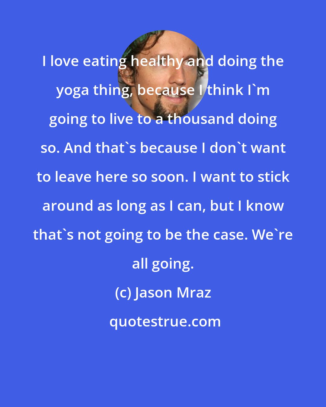 Jason Mraz: I love eating healthy and doing the yoga thing, because I think I'm going to live to a thousand doing so. And that's because I don't want to leave here so soon. I want to stick around as long as I can, but I know that's not going to be the case. We're all going.