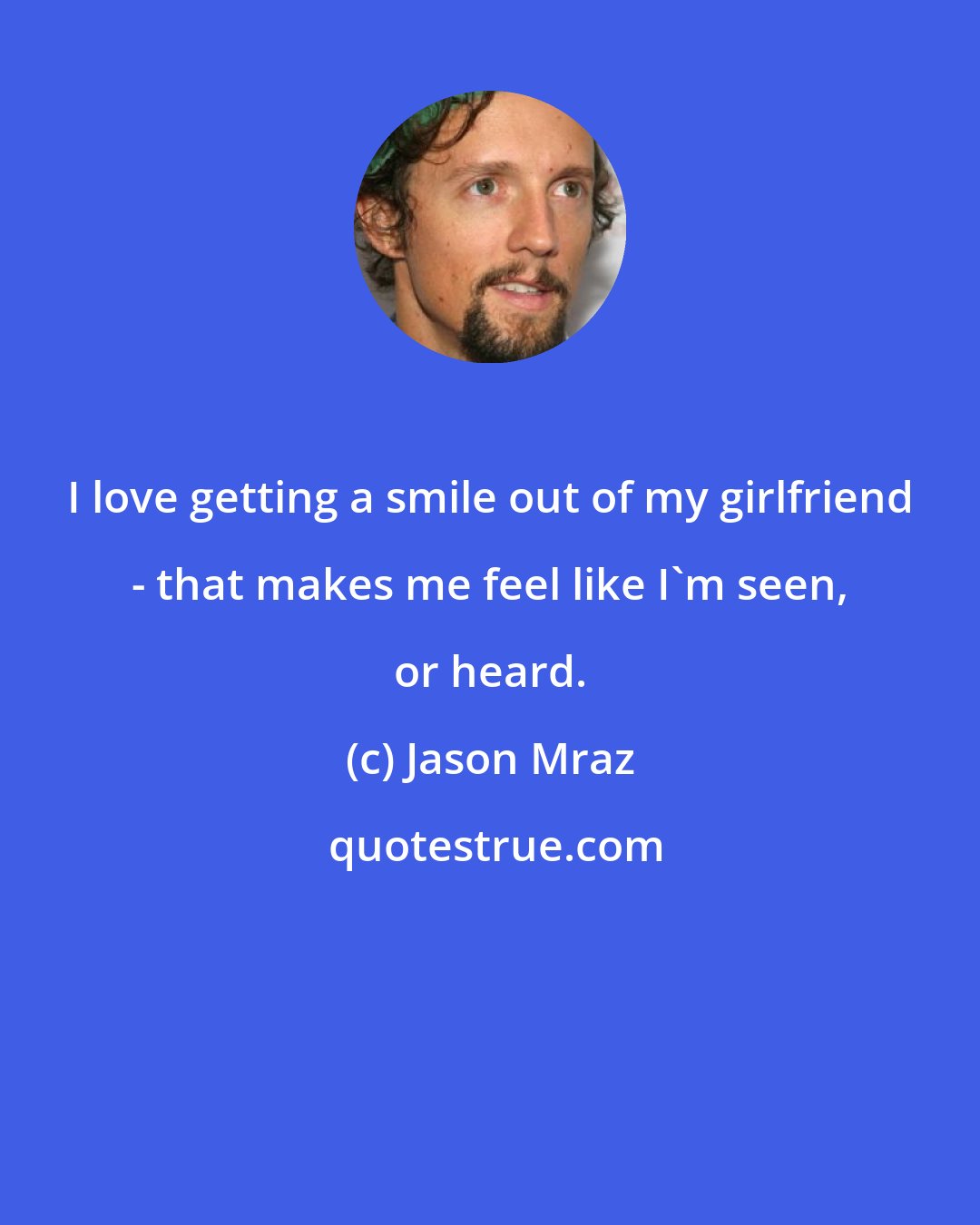 Jason Mraz: I love getting a smile out of my girlfriend - that makes me feel like I'm seen, or heard.