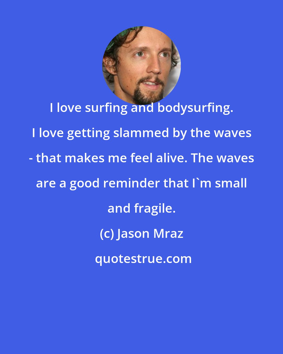 Jason Mraz: I love surfing and bodysurfing. I love getting slammed by the waves - that makes me feel alive. The waves are a good reminder that I'm small and fragile.