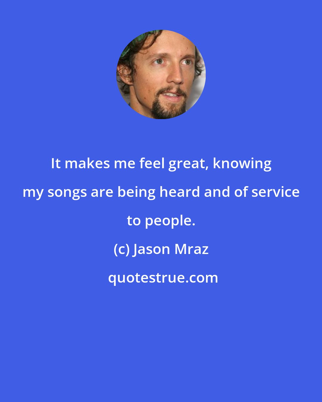 Jason Mraz: It makes me feel great, knowing my songs are being heard and of service to people.