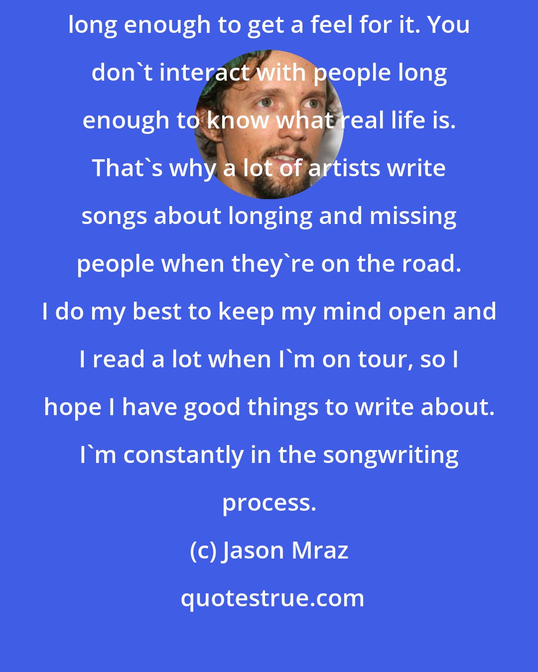 Jason Mraz: Sometimes touring can warp reality because you're never in one place long enough to get a feel for it. You don't interact with people long enough to know what real life is. That's why a lot of artists write songs about longing and missing people when they're on the road. I do my best to keep my mind open and I read a lot when I'm on tour, so I hope I have good things to write about. I'm constantly in the songwriting process.