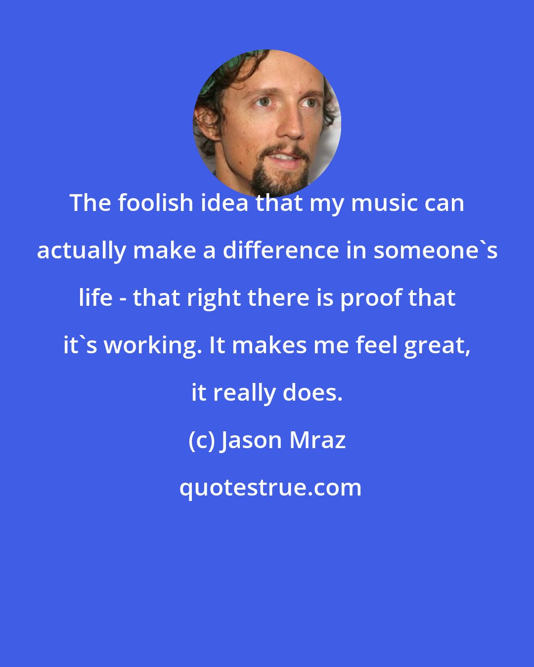 Jason Mraz: The foolish idea that my music can actually make a difference in someone's life - that right there is proof that it's working. It makes me feel great, it really does.