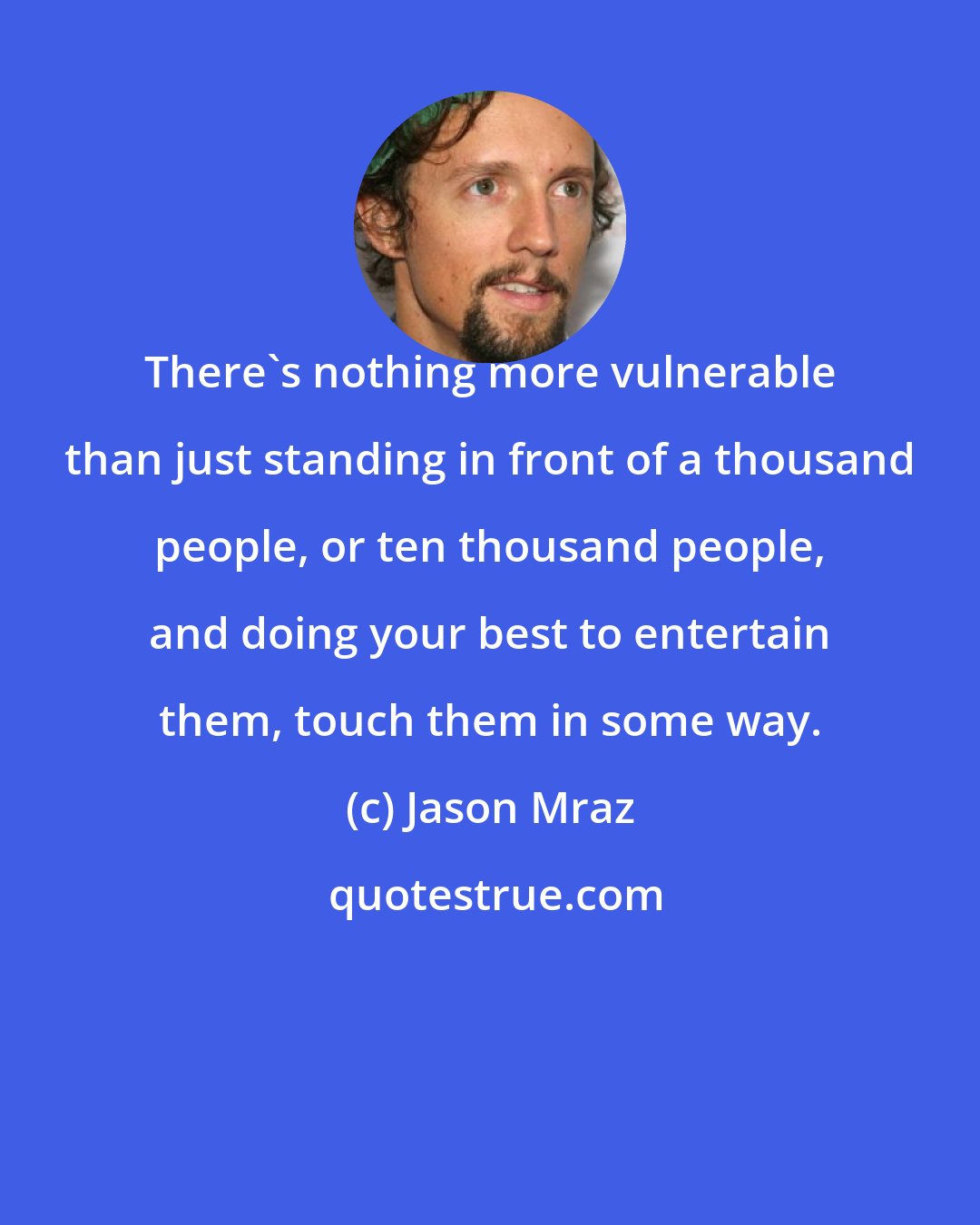 Jason Mraz: There's nothing more vulnerable than just standing in front of a thousand people, or ten thousand people, and doing your best to entertain them, touch them in some way.