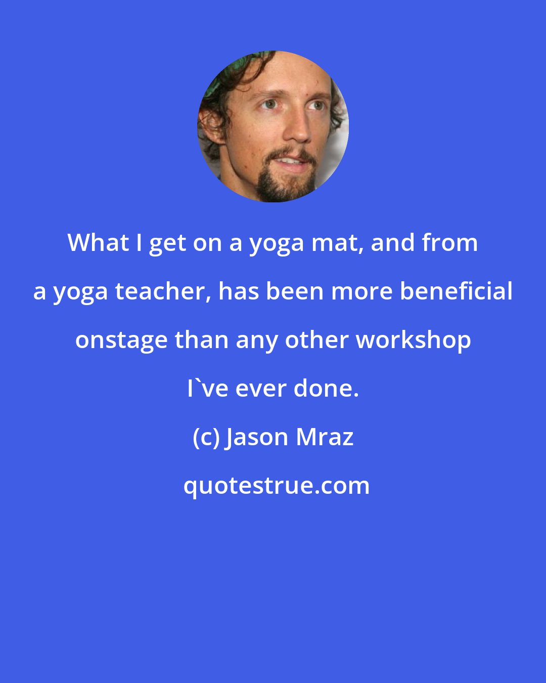 Jason Mraz: What I get on a yoga mat, and from a yoga teacher, has been more beneficial onstage than any other workshop I've ever done.